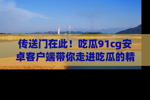 传送门在此！吃瓜91cg安卓客户端带你走进吃瓜的精彩世界