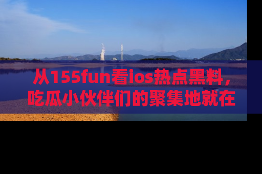 从155fun看ios热点黑料，吃瓜小伙伴们的聚集地就在这里！