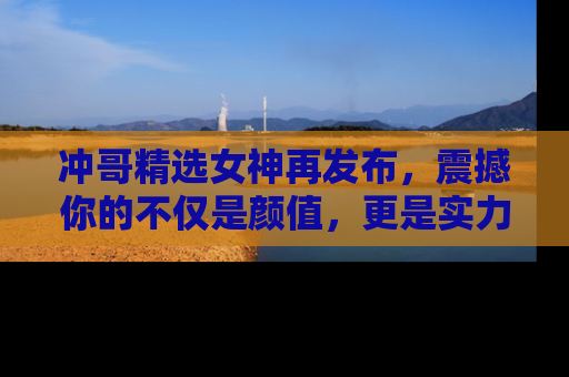冲哥精选女神再发布，震撼你的不仅是颜值，更是实力！