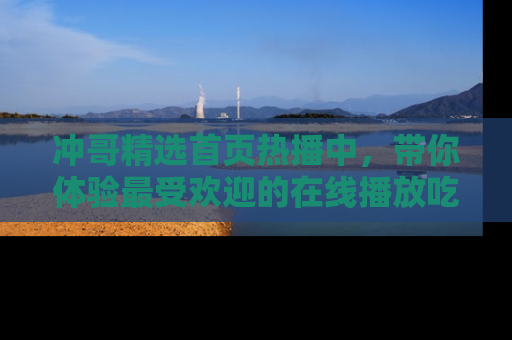 冲哥精选首页热播中，带你体验最受欢迎的在线播放吃瓜节目