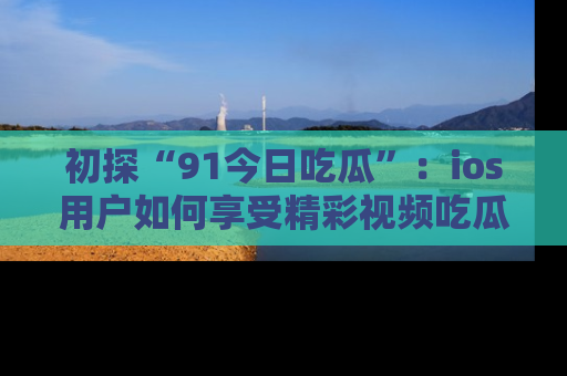初探“91今日吃瓜”：ios用户如何享受精彩视频吃瓜时光