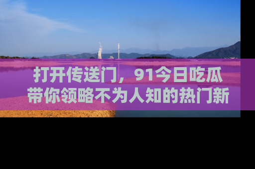 打开传送门，91今日吃瓜带你领略不为人知的热门新闻！