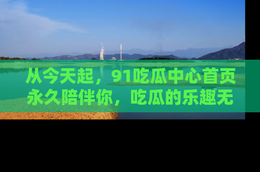 从今天起，91吃瓜中心首页永久陪伴你，吃瓜的乐趣无穷无尽！