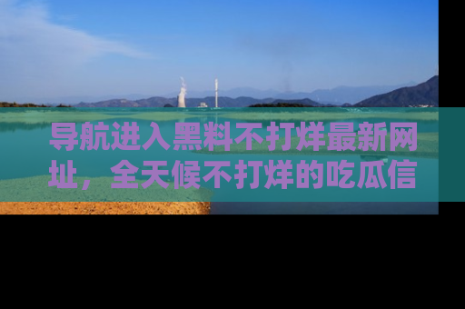 导航进入黑料不打烊最新网址，全天候不打烊的吃瓜信息为你奉上！