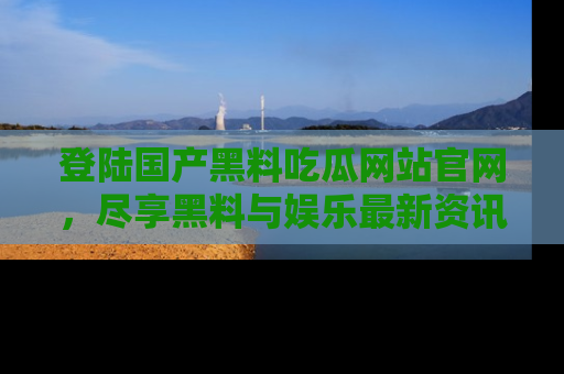 登陆国产黑料吃瓜网站官网，尽享黑料与娱乐最新资讯