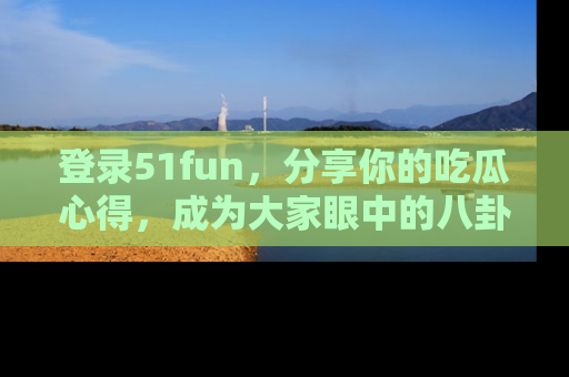 登录51fun，分享你的吃瓜心得，成为大家眼中的八卦专家！