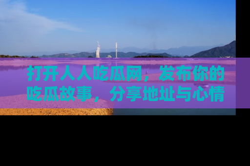 打开人人吃瓜网，发布你的吃瓜故事，分享地址与心情！