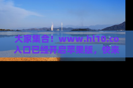 大家集合！www.hl10.co入口已经开启苹果版，快来一起享受吃瓜吧！