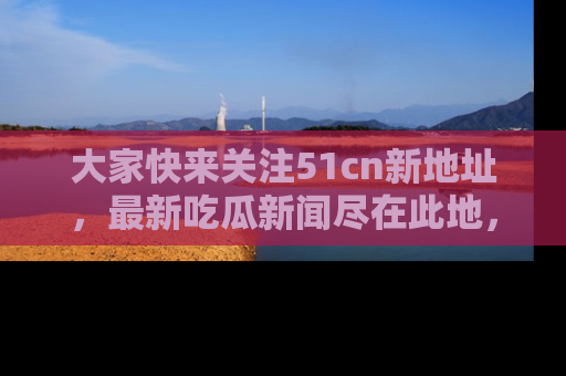 大家快来关注51cn新地址，最新吃瓜新闻尽在此地，绝对不容错过哦！