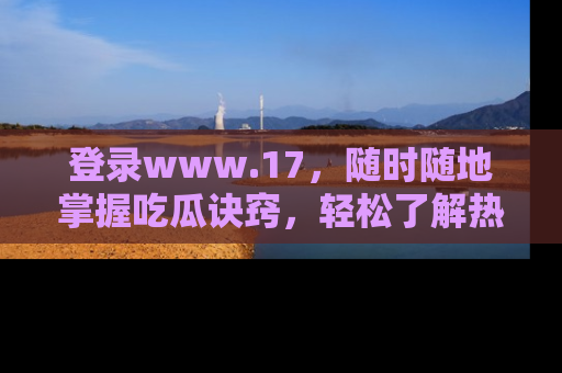 登录www.17，随时随地掌握吃瓜诀窍，轻松了解热点！
