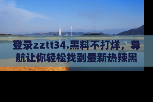 登录zztt34.黑料不打烊，导航让你轻松找到最新热辣黑料，吃瓜更方便！
