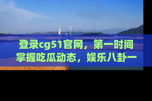 登录cg51官网，第一时间掌握吃瓜动态，娱乐八卦一网打尽！