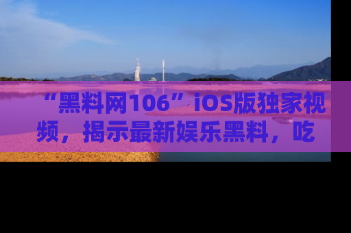 “黑料网106”iOS版独家视频，揭示最新娱乐黑料，吃瓜不停！