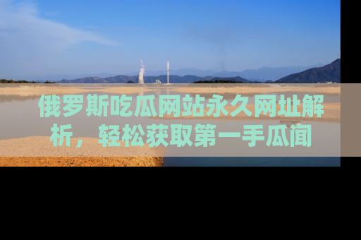 俄罗斯吃瓜网站永久网址解析，轻松获取第一手瓜闻