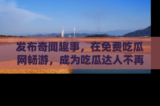 发布奇闻趣事，在免费吃瓜网畅游，成为吃瓜达人不再是梦！