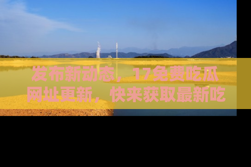 发布新动态，17免费吃瓜网址更新，快来获取最新吃瓜信息哦！