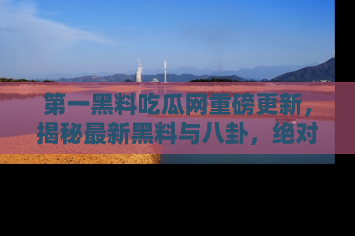第一黑料吃瓜网重磅更新，揭秘最新黑料与八卦，绝对不容错过