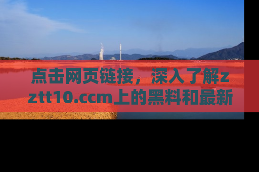 点击网页链接，深入了解zztt10.ccm上的黑料和最新消息！
