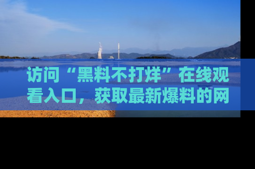 访问“黑料不打烊”在线观看入口，获取最新爆料的网址！
