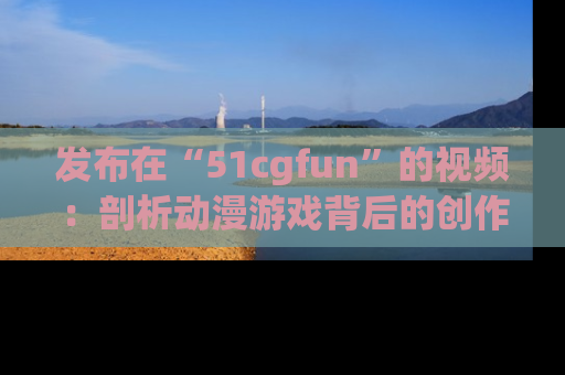 发布在“51cgfun”的视频：剖析动漫游戏背后的创作故事与文化意蕴！