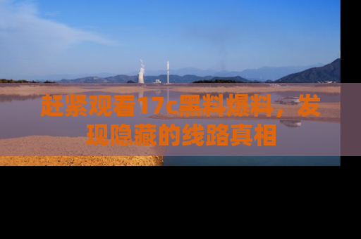 赶紧观看17c黑料爆料，发现隐藏的线路真相