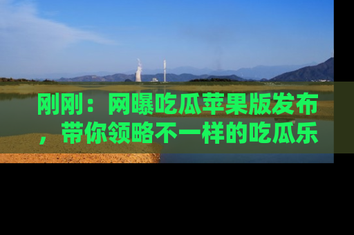 刚刚：网曝吃瓜苹果版发布，带你领略不一样的吃瓜乐趣！