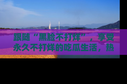 跟随“黑脸不打烊”，享受永久不打烊的吃瓜生活，热辣八卦不断
