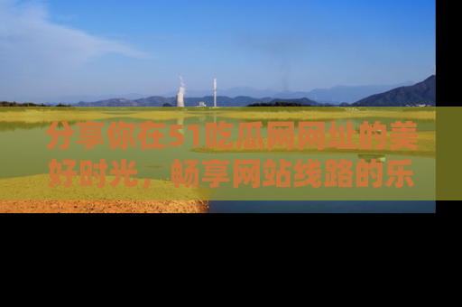 分享你在51吃瓜网网址的美好时光，畅享网站线路的乐趣！