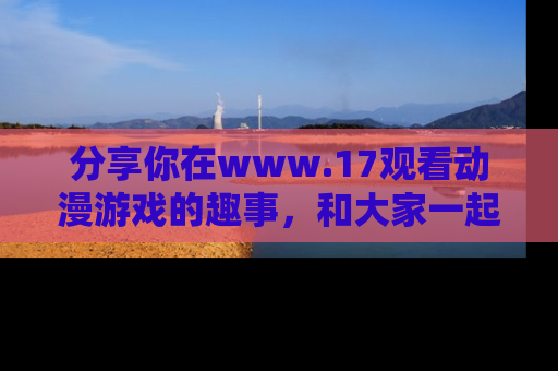 分享你在www.17观看动漫游戏的趣事，和大家一起探讨二次元魅力！
