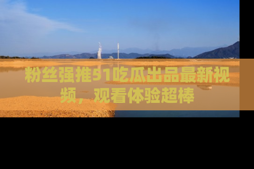 粉丝强推51吃瓜出品最新视频，观看体验超棒