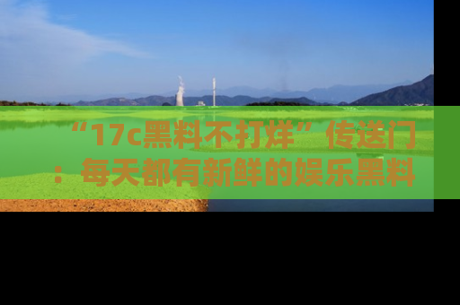 “17c黑料不打烊”传送门：每天都有新鲜的娱乐黑料等你来揭秘！