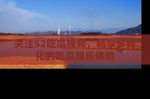 关注52吃瓜视频，畅享多样化的吃瓜娱乐体验
