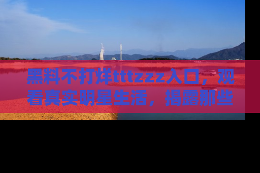 黑料不打烊tttzzz入口，观看真实明星生活，揭露那些不为人知的真相