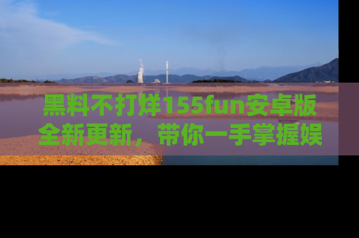 黑料不打烊155fun安卓版全新更新，带你一手掌握娱乐圈的秘密与八卦！