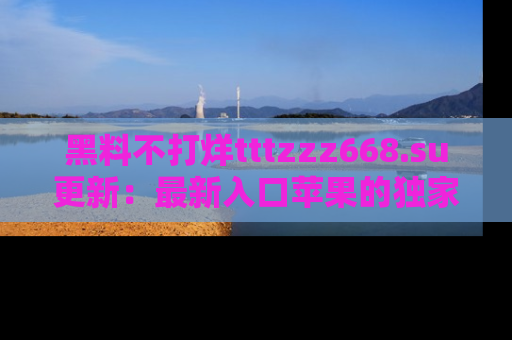 黑料不打烊tttzzz668.su更新：最新入口苹果的独家黑料，你不能错过的真相！