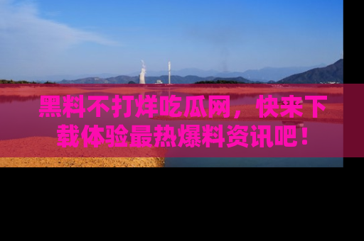 黑料不打烊吃瓜网，快来下载体验最热爆料资讯吧！