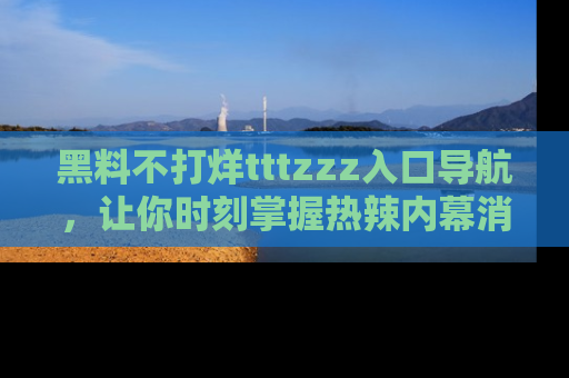 黑料不打烊tttzzz入口导航，让你时刻掌握热辣内幕消息