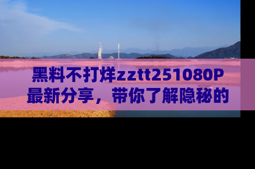 黑料不打烊zztt251080P最新分享，带你了解隐秘的明星生活和趣事