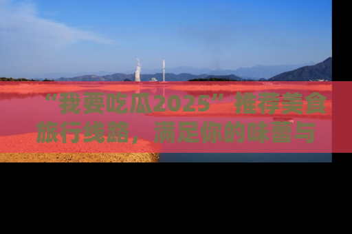 “我要吃瓜2025”推荐美食旅行线路,满足你的味蕾与好奇心
