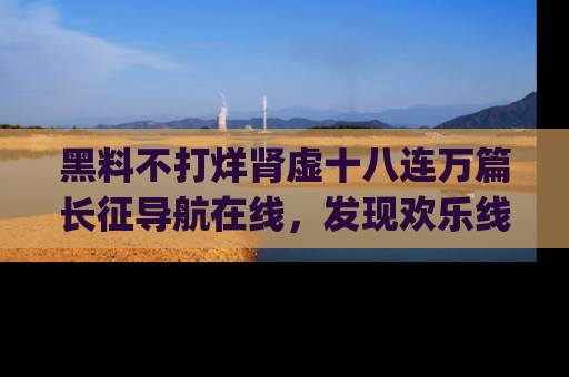 黑料不打烊肾虚十八连万篇长征导航在线，发现欢乐线路的最佳app推荐！