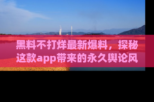 黑料不打烊最新爆料，探秘这款app带来的永久舆论风暴