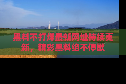 黑料不打烊最新网址持续更新，精彩黑料绝不停歇
