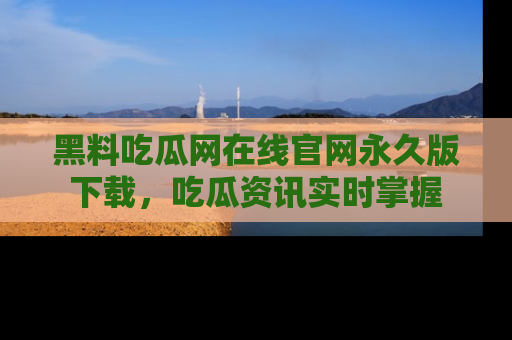 黑料吃瓜网在线官网永久版下载，吃瓜资讯实时掌握