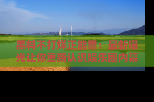 黑料不打烊正能量：最新曝光让你重新认识娱乐圈内幕！