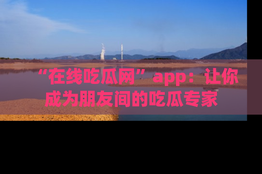“在线吃瓜网”app：让你成为朋友间的吃瓜专家
