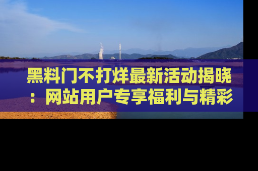 黑料门不打烊最新活动揭晓：网站用户专享福利与精彩内容抢先看