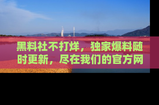 黑料社不打烊，独家爆料随时更新，尽在我们的官方网站网址！