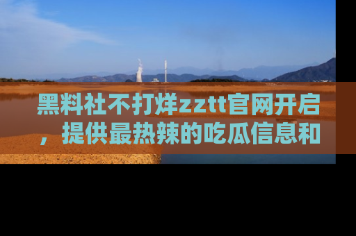 黑料社不打烊zztt官网开启，提供最热辣的吃瓜信息和黑料分享！