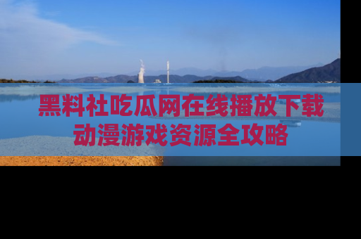 黑料社吃瓜网在线播放下载动漫游戏资源全攻略