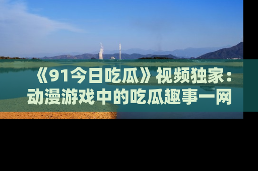 《91今日吃瓜》视频独家：动漫游戏中的吃瓜趣事一网打尽！